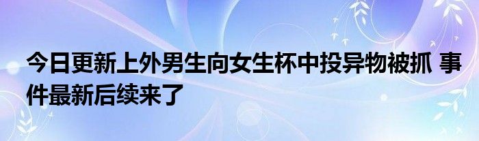 上外尹明昊 上外男生向女生杯中投异物是什么 上外一男生向女生杯中投异物被抓